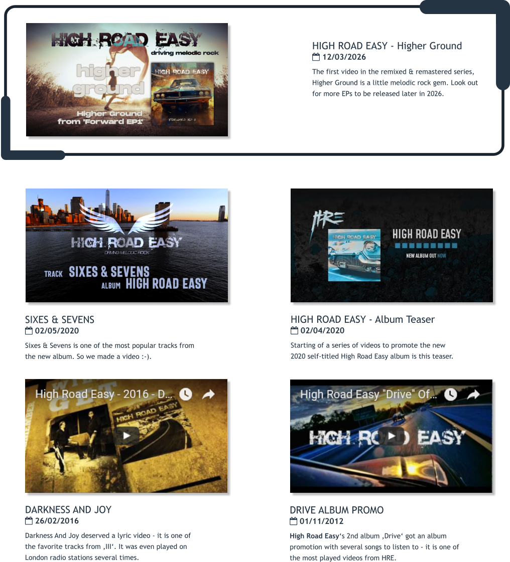 DRIVE ALBUM PROMO  01/11/2012 High Road Easy‘s 2nd album ‚Drive‘ got an album promotion with several songs to listen to - it is one of the most played videos from HRE.  DARKNESS AND JOY  26/02/2016 Darkness And Joy deserved a lyric video - it is one of the favorite tracks from ‚III‘. It was even played on London radio stations several times.   HIGH ROAD EASY - Album Teaser  02/04/2020 Starting of a series of videos to promote the new 2020 self-titled High Road Easy album is this teaser.   SIXES & SEVENS  02/05/2020 Sixes & Sevens is one of the most popular tracks from the new album. So we made a video :-).   HIGH ROAD EASY - Higher Ground  12/03/2026 The first video in the remixed & remastered series, Higher Ground is a little melodic rock gem. Look out for more EPs to be released later in 2026.